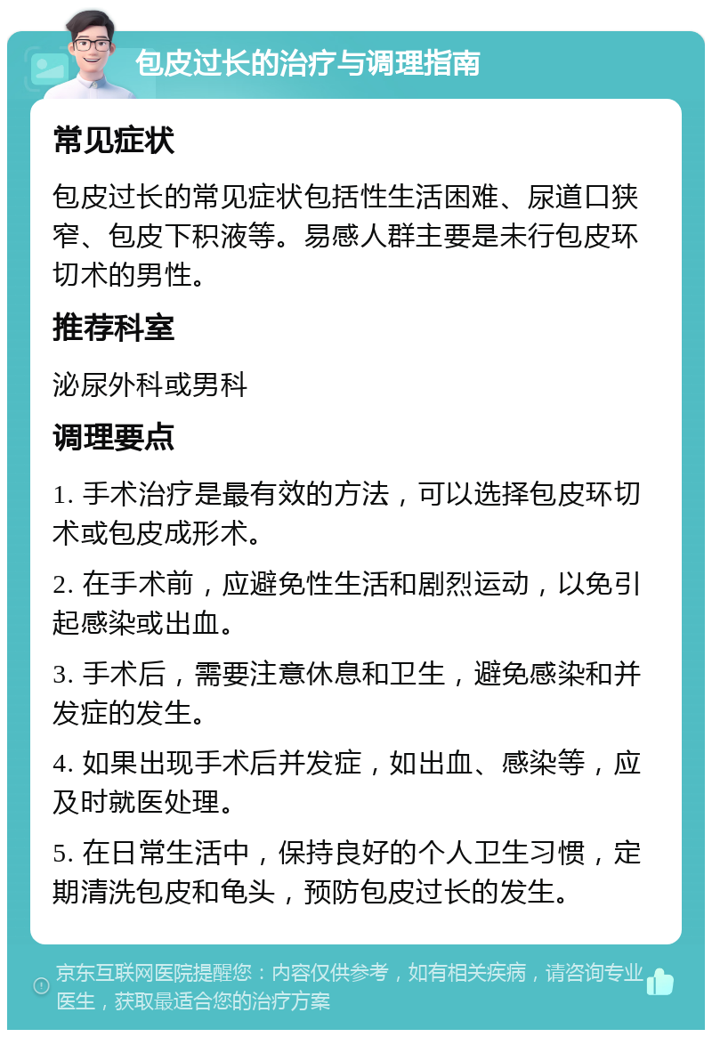 包皮过长的治疗与调理指南 常见症状 包皮过长的常见症状包括性生活困难、尿道口狭窄、包皮下积液等。易感人群主要是未行包皮环切术的男性。 推荐科室 泌尿外科或男科 调理要点 1. 手术治疗是最有效的方法，可以选择包皮环切术或包皮成形术。 2. 在手术前，应避免性生活和剧烈运动，以免引起感染或出血。 3. 手术后，需要注意休息和卫生，避免感染和并发症的发生。 4. 如果出现手术后并发症，如出血、感染等，应及时就医处理。 5. 在日常生活中，保持良好的个人卫生习惯，定期清洗包皮和龟头，预防包皮过长的发生。