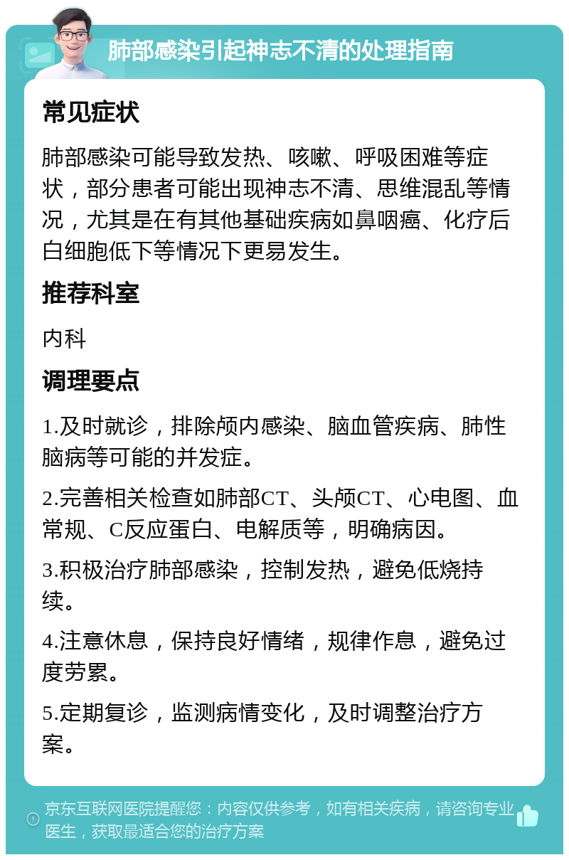 肺部感染引起神志不清的处理指南 常见症状 肺部感染可能导致发热、咳嗽、呼吸困难等症状，部分患者可能出现神志不清、思维混乱等情况，尤其是在有其他基础疾病如鼻咽癌、化疗后白细胞低下等情况下更易发生。 推荐科室 内科 调理要点 1.及时就诊，排除颅内感染、脑血管疾病、肺性脑病等可能的并发症。 2.完善相关检查如肺部CT、头颅CT、心电图、血常规、C反应蛋白、电解质等，明确病因。 3.积极治疗肺部感染，控制发热，避免低烧持续。 4.注意休息，保持良好情绪，规律作息，避免过度劳累。 5.定期复诊，监测病情变化，及时调整治疗方案。