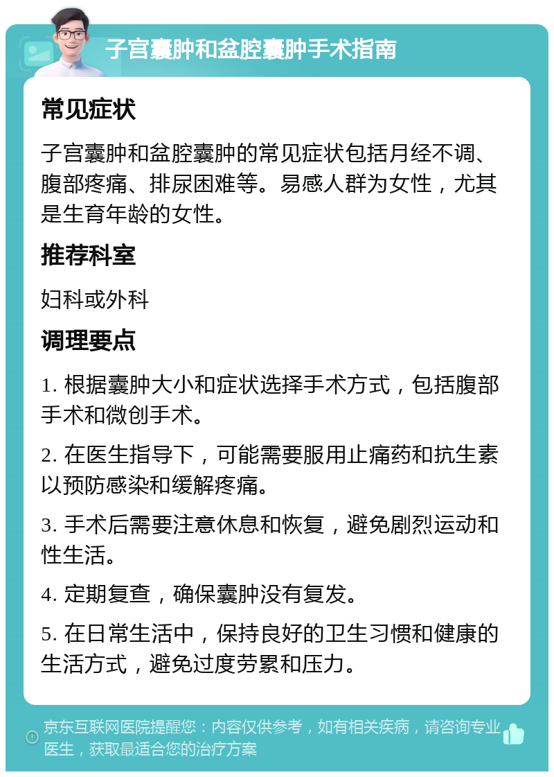 子宫囊肿和盆腔囊肿手术指南 常见症状 子宫囊肿和盆腔囊肿的常见症状包括月经不调、腹部疼痛、排尿困难等。易感人群为女性，尤其是生育年龄的女性。 推荐科室 妇科或外科 调理要点 1. 根据囊肿大小和症状选择手术方式，包括腹部手术和微创手术。 2. 在医生指导下，可能需要服用止痛药和抗生素以预防感染和缓解疼痛。 3. 手术后需要注意休息和恢复，避免剧烈运动和性生活。 4. 定期复查，确保囊肿没有复发。 5. 在日常生活中，保持良好的卫生习惯和健康的生活方式，避免过度劳累和压力。