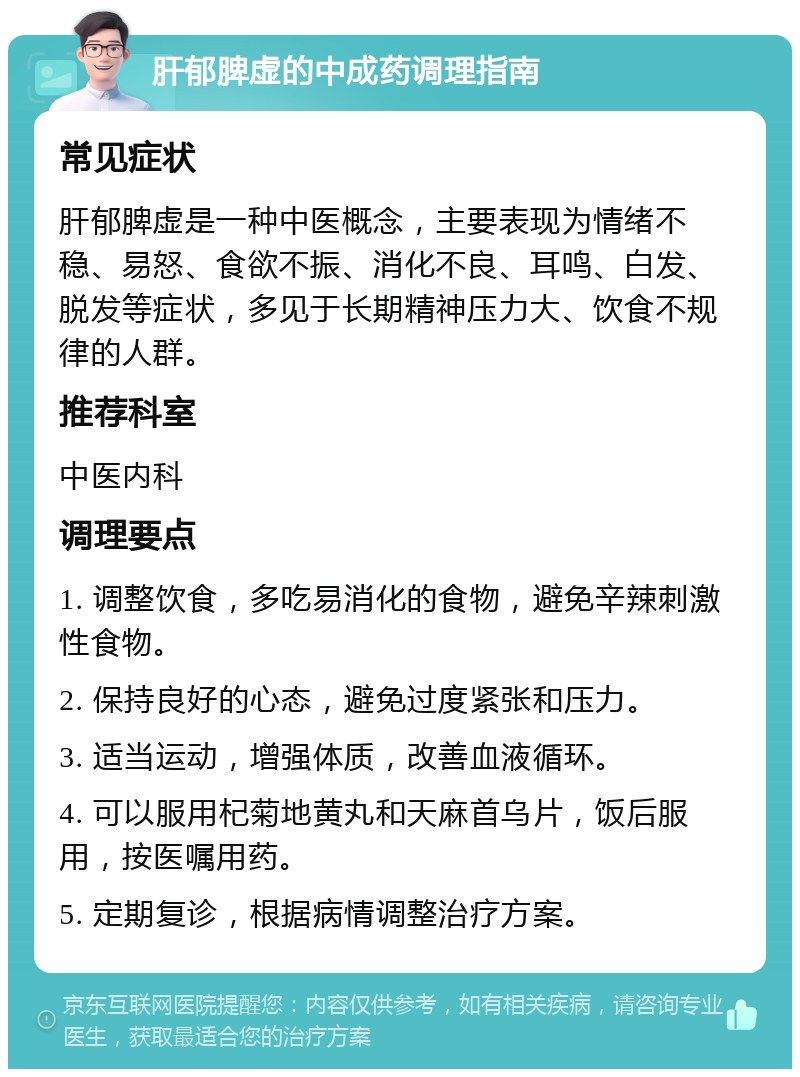 肝郁脾虚的中成药调理指南 常见症状 肝郁脾虚是一种中医概念，主要表现为情绪不稳、易怒、食欲不振、消化不良、耳鸣、白发、脱发等症状，多见于长期精神压力大、饮食不规律的人群。 推荐科室 中医内科 调理要点 1. 调整饮食，多吃易消化的食物，避免辛辣刺激性食物。 2. 保持良好的心态，避免过度紧张和压力。 3. 适当运动，增强体质，改善血液循环。 4. 可以服用杞菊地黄丸和天麻首乌片，饭后服用，按医嘱用药。 5. 定期复诊，根据病情调整治疗方案。