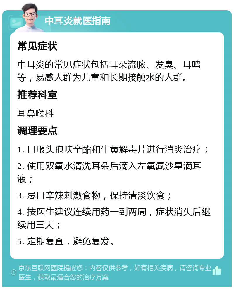 中耳炎就医指南 常见症状 中耳炎的常见症状包括耳朵流脓、发臭、耳鸣等，易感人群为儿童和长期接触水的人群。 推荐科室 耳鼻喉科 调理要点 1. 口服头孢呋辛酯和牛黄解毒片进行消炎治疗； 2. 使用双氧水清洗耳朵后滴入左氧氟沙星滴耳液； 3. 忌口辛辣刺激食物，保持清淡饮食； 4. 按医生建议连续用药一到两周，症状消失后继续用三天； 5. 定期复查，避免复发。