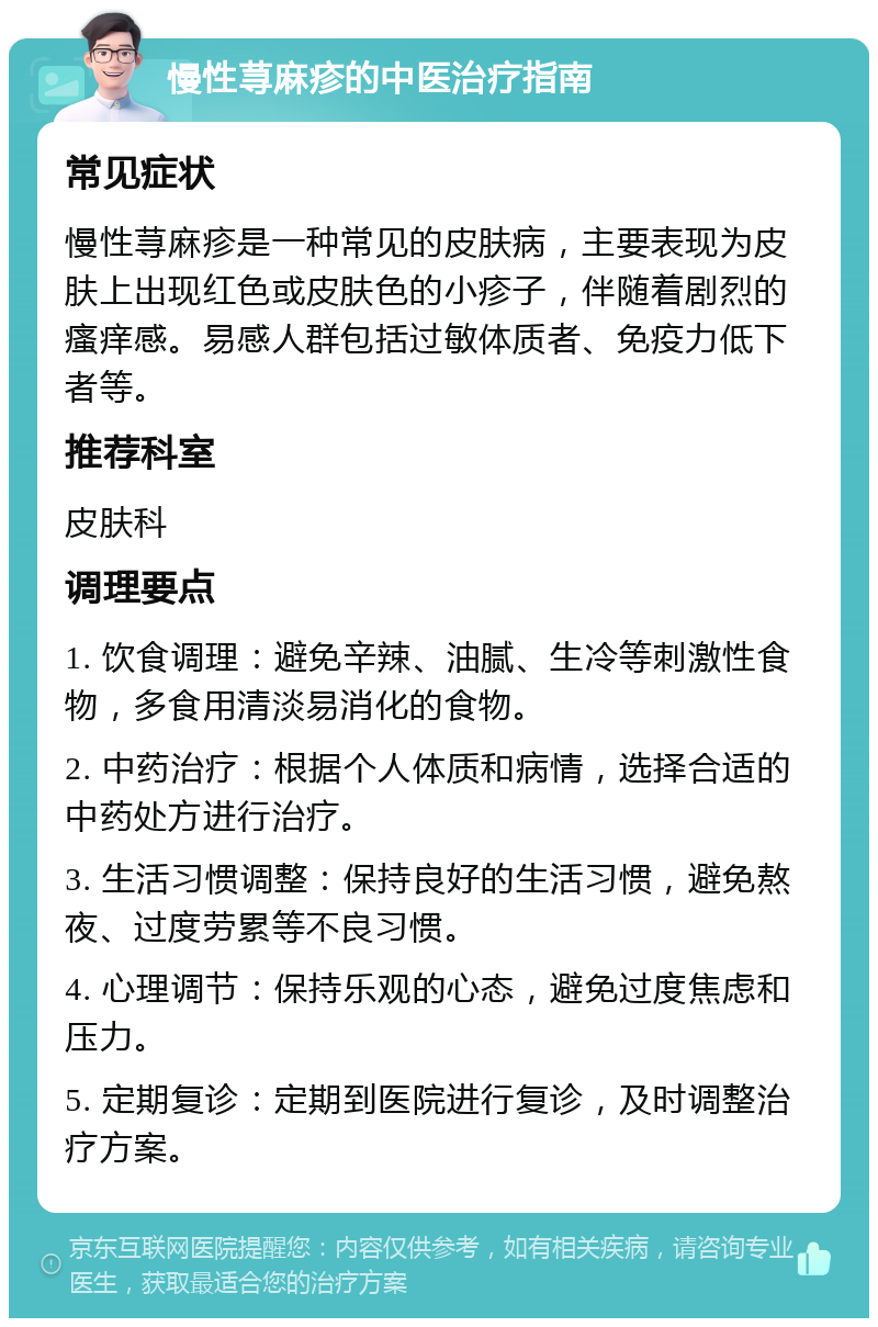 慢性荨麻疹的中医治疗指南 常见症状 慢性荨麻疹是一种常见的皮肤病，主要表现为皮肤上出现红色或皮肤色的小疹子，伴随着剧烈的瘙痒感。易感人群包括过敏体质者、免疫力低下者等。 推荐科室 皮肤科 调理要点 1. 饮食调理：避免辛辣、油腻、生冷等刺激性食物，多食用清淡易消化的食物。 2. 中药治疗：根据个人体质和病情，选择合适的中药处方进行治疗。 3. 生活习惯调整：保持良好的生活习惯，避免熬夜、过度劳累等不良习惯。 4. 心理调节：保持乐观的心态，避免过度焦虑和压力。 5. 定期复诊：定期到医院进行复诊，及时调整治疗方案。