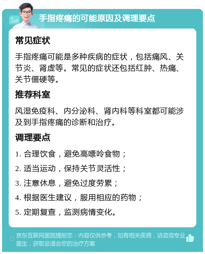 手指疼痛的可能原因及调理要点 常见症状 手指疼痛可能是多种疾病的症状，包括痛风、关节炎、肾虚等。常见的症状还包括红肿、热痛、关节僵硬等。 推荐科室 风湿免疫科、内分泌科、肾内科等科室都可能涉及到手指疼痛的诊断和治疗。 调理要点 1. 合理饮食，避免高嘌呤食物； 2. 适当运动，保持关节灵活性； 3. 注意休息，避免过度劳累； 4. 根据医生建议，服用相应的药物； 5. 定期复查，监测病情变化。