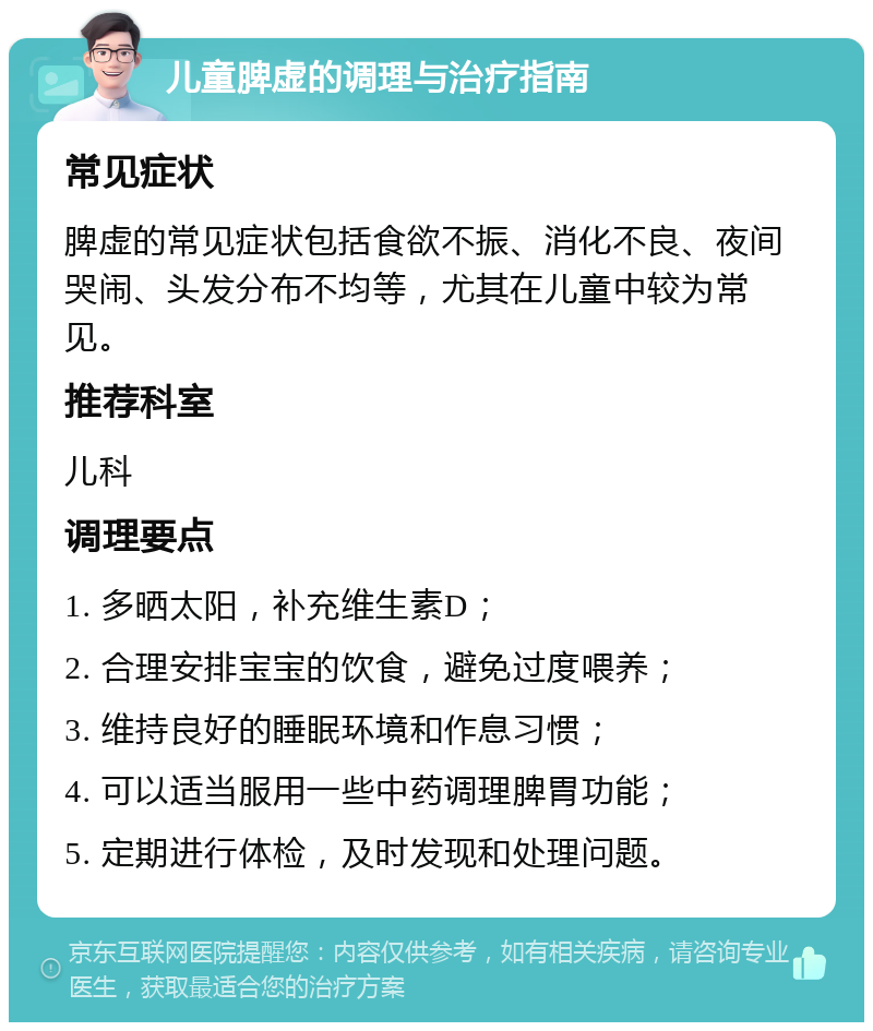 儿童脾虚的调理与治疗指南 常见症状 脾虚的常见症状包括食欲不振、消化不良、夜间哭闹、头发分布不均等，尤其在儿童中较为常见。 推荐科室 儿科 调理要点 1. 多晒太阳，补充维生素D； 2. 合理安排宝宝的饮食，避免过度喂养； 3. 维持良好的睡眠环境和作息习惯； 4. 可以适当服用一些中药调理脾胃功能； 5. 定期进行体检，及时发现和处理问题。