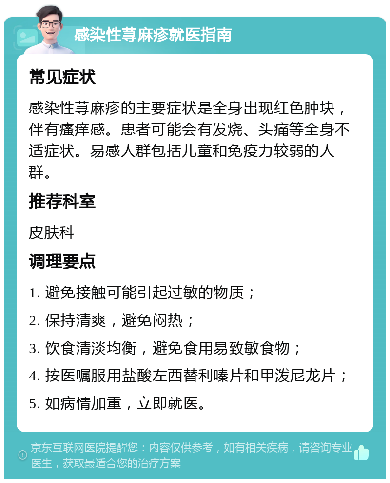 感染性荨麻疹就医指南 常见症状 感染性荨麻疹的主要症状是全身出现红色肿块，伴有瘙痒感。患者可能会有发烧、头痛等全身不适症状。易感人群包括儿童和免疫力较弱的人群。 推荐科室 皮肤科 调理要点 1. 避免接触可能引起过敏的物质； 2. 保持清爽，避免闷热； 3. 饮食清淡均衡，避免食用易致敏食物； 4. 按医嘱服用盐酸左西替利嗪片和甲泼尼龙片； 5. 如病情加重，立即就医。