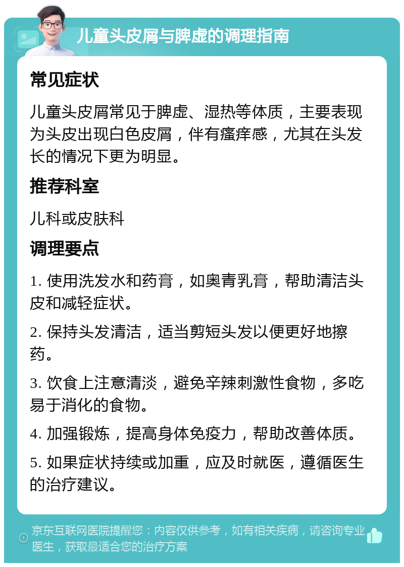 儿童头皮屑与脾虚的调理指南 常见症状 儿童头皮屑常见于脾虚、湿热等体质，主要表现为头皮出现白色皮屑，伴有瘙痒感，尤其在头发长的情况下更为明显。 推荐科室 儿科或皮肤科 调理要点 1. 使用洗发水和药膏，如奥青乳膏，帮助清洁头皮和减轻症状。 2. 保持头发清洁，适当剪短头发以便更好地擦药。 3. 饮食上注意清淡，避免辛辣刺激性食物，多吃易于消化的食物。 4. 加强锻炼，提高身体免疫力，帮助改善体质。 5. 如果症状持续或加重，应及时就医，遵循医生的治疗建议。