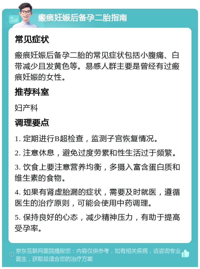 瘢痕妊娠后备孕二胎指南 常见症状 瘢痕妊娠后备孕二胎的常见症状包括小腹痛、白带减少且发黄色等。易感人群主要是曾经有过瘢痕妊娠的女性。 推荐科室 妇产科 调理要点 1. 定期进行B超检查，监测子宫恢复情况。 2. 注意休息，避免过度劳累和性生活过于频繁。 3. 饮食上要注意营养均衡，多摄入富含蛋白质和维生素的食物。 4. 如果有肾虚胎漏的症状，需要及时就医，遵循医生的治疗原则，可能会使用中药调理。 5. 保持良好的心态，减少精神压力，有助于提高受孕率。