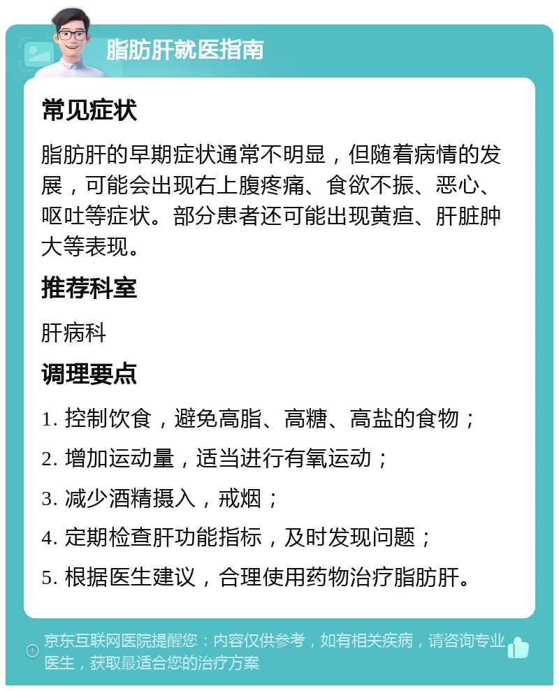 脂肪肝就医指南 常见症状 脂肪肝的早期症状通常不明显，但随着病情的发展，可能会出现右上腹疼痛、食欲不振、恶心、呕吐等症状。部分患者还可能出现黄疸、肝脏肿大等表现。 推荐科室 肝病科 调理要点 1. 控制饮食，避免高脂、高糖、高盐的食物； 2. 增加运动量，适当进行有氧运动； 3. 减少酒精摄入，戒烟； 4. 定期检查肝功能指标，及时发现问题； 5. 根据医生建议，合理使用药物治疗脂肪肝。