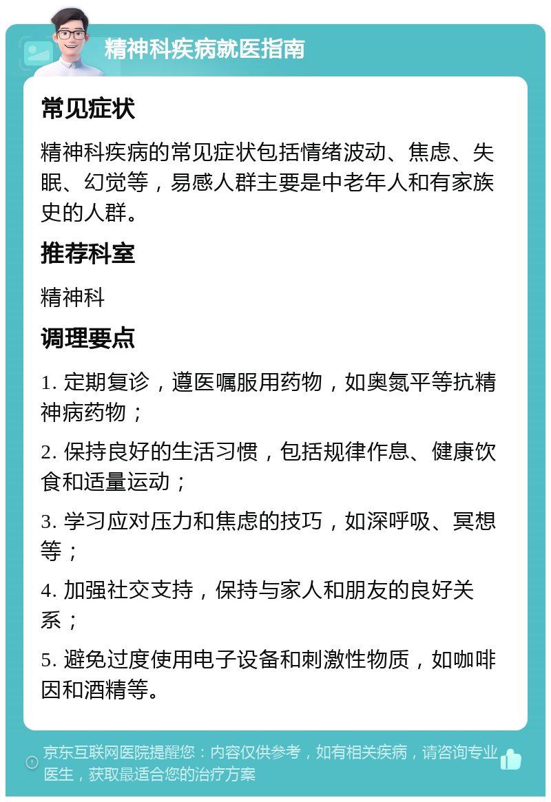 精神科疾病就医指南 常见症状 精神科疾病的常见症状包括情绪波动、焦虑、失眠、幻觉等，易感人群主要是中老年人和有家族史的人群。 推荐科室 精神科 调理要点 1. 定期复诊，遵医嘱服用药物，如奥氮平等抗精神病药物； 2. 保持良好的生活习惯，包括规律作息、健康饮食和适量运动； 3. 学习应对压力和焦虑的技巧，如深呼吸、冥想等； 4. 加强社交支持，保持与家人和朋友的良好关系； 5. 避免过度使用电子设备和刺激性物质，如咖啡因和酒精等。