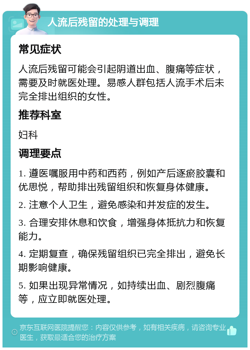 人流后残留的处理与调理 常见症状 人流后残留可能会引起阴道出血、腹痛等症状，需要及时就医处理。易感人群包括人流手术后未完全排出组织的女性。 推荐科室 妇科 调理要点 1. 遵医嘱服用中药和西药，例如产后逐瘀胶囊和优思悦，帮助排出残留组织和恢复身体健康。 2. 注意个人卫生，避免感染和并发症的发生。 3. 合理安排休息和饮食，增强身体抵抗力和恢复能力。 4. 定期复查，确保残留组织已完全排出，避免长期影响健康。 5. 如果出现异常情况，如持续出血、剧烈腹痛等，应立即就医处理。