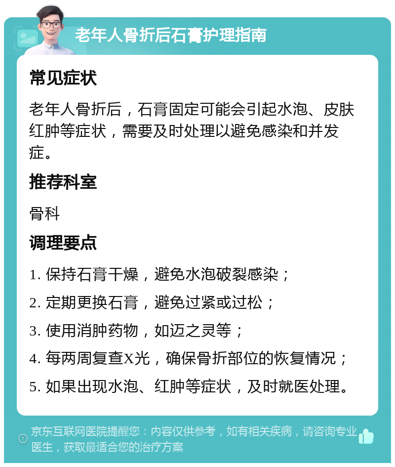 老年人骨折后石膏护理指南 常见症状 老年人骨折后，石膏固定可能会引起水泡、皮肤红肿等症状，需要及时处理以避免感染和并发症。 推荐科室 骨科 调理要点 1. 保持石膏干燥，避免水泡破裂感染； 2. 定期更换石膏，避免过紧或过松； 3. 使用消肿药物，如迈之灵等； 4. 每两周复查X光，确保骨折部位的恢复情况； 5. 如果出现水泡、红肿等症状，及时就医处理。