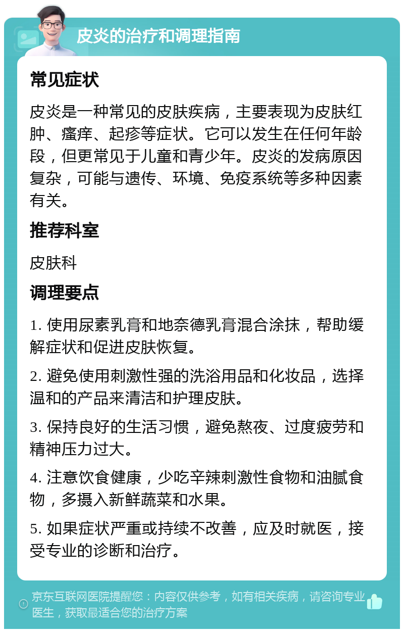 皮炎的治疗和调理指南 常见症状 皮炎是一种常见的皮肤疾病，主要表现为皮肤红肿、瘙痒、起疹等症状。它可以发生在任何年龄段，但更常见于儿童和青少年。皮炎的发病原因复杂，可能与遗传、环境、免疫系统等多种因素有关。 推荐科室 皮肤科 调理要点 1. 使用尿素乳膏和地奈德乳膏混合涂抹，帮助缓解症状和促进皮肤恢复。 2. 避免使用刺激性强的洗浴用品和化妆品，选择温和的产品来清洁和护理皮肤。 3. 保持良好的生活习惯，避免熬夜、过度疲劳和精神压力过大。 4. 注意饮食健康，少吃辛辣刺激性食物和油腻食物，多摄入新鲜蔬菜和水果。 5. 如果症状严重或持续不改善，应及时就医，接受专业的诊断和治疗。