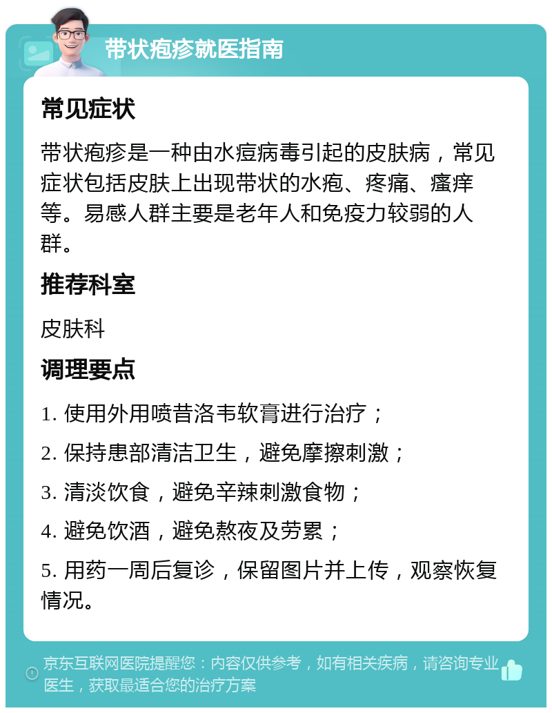 带状疱疹就医指南 常见症状 带状疱疹是一种由水痘病毒引起的皮肤病，常见症状包括皮肤上出现带状的水疱、疼痛、瘙痒等。易感人群主要是老年人和免疫力较弱的人群。 推荐科室 皮肤科 调理要点 1. 使用外用喷昔洛韦软膏进行治疗； 2. 保持患部清洁卫生，避免摩擦刺激； 3. 清淡饮食，避免辛辣刺激食物； 4. 避免饮酒，避免熬夜及劳累； 5. 用药一周后复诊，保留图片并上传，观察恢复情况。