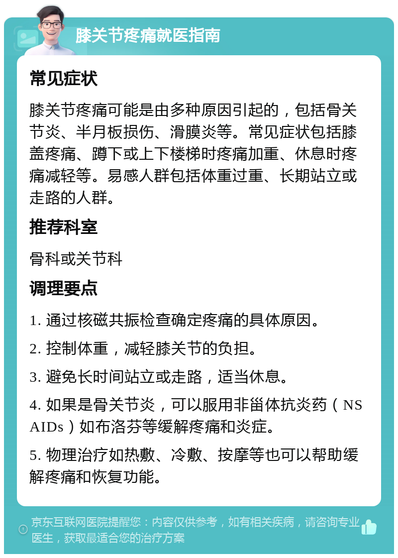 膝关节疼痛就医指南 常见症状 膝关节疼痛可能是由多种原因引起的，包括骨关节炎、半月板损伤、滑膜炎等。常见症状包括膝盖疼痛、蹲下或上下楼梯时疼痛加重、休息时疼痛减轻等。易感人群包括体重过重、长期站立或走路的人群。 推荐科室 骨科或关节科 调理要点 1. 通过核磁共振检查确定疼痛的具体原因。 2. 控制体重，减轻膝关节的负担。 3. 避免长时间站立或走路，适当休息。 4. 如果是骨关节炎，可以服用非甾体抗炎药（NSAIDs）如布洛芬等缓解疼痛和炎症。 5. 物理治疗如热敷、冷敷、按摩等也可以帮助缓解疼痛和恢复功能。