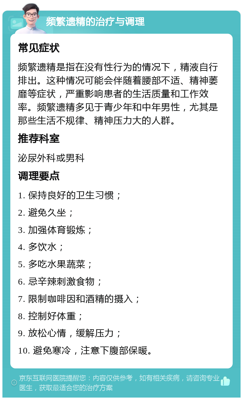 频繁遗精的治疗与调理 常见症状 频繁遗精是指在没有性行为的情况下，精液自行排出。这种情况可能会伴随着腰部不适、精神萎靡等症状，严重影响患者的生活质量和工作效率。频繁遗精多见于青少年和中年男性，尤其是那些生活不规律、精神压力大的人群。 推荐科室 泌尿外科或男科 调理要点 1. 保持良好的卫生习惯； 2. 避免久坐； 3. 加强体育锻炼； 4. 多饮水； 5. 多吃水果蔬菜； 6. 忌辛辣刺激食物； 7. 限制咖啡因和酒精的摄入； 8. 控制好体重； 9. 放松心情，缓解压力； 10. 避免寒冷，注意下腹部保暖。