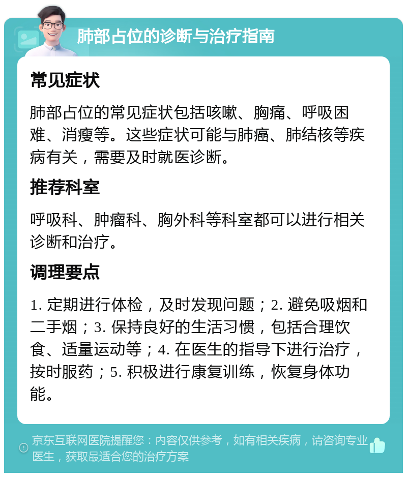 肺部占位的诊断与治疗指南 常见症状 肺部占位的常见症状包括咳嗽、胸痛、呼吸困难、消瘦等。这些症状可能与肺癌、肺结核等疾病有关，需要及时就医诊断。 推荐科室 呼吸科、肿瘤科、胸外科等科室都可以进行相关诊断和治疗。 调理要点 1. 定期进行体检，及时发现问题；2. 避免吸烟和二手烟；3. 保持良好的生活习惯，包括合理饮食、适量运动等；4. 在医生的指导下进行治疗，按时服药；5. 积极进行康复训练，恢复身体功能。