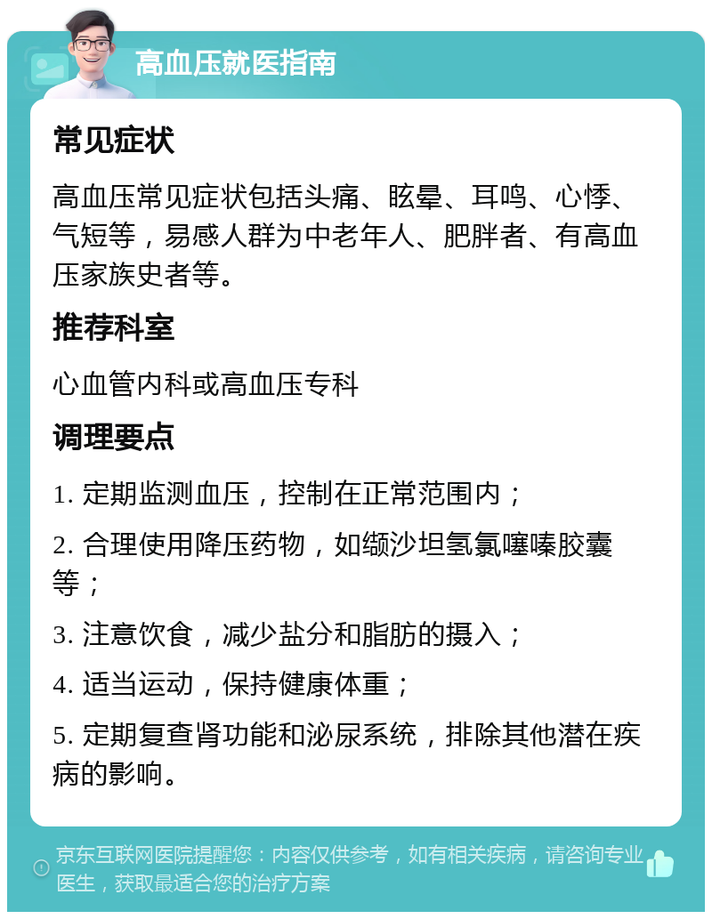 高血压就医指南 常见症状 高血压常见症状包括头痛、眩晕、耳鸣、心悸、气短等，易感人群为中老年人、肥胖者、有高血压家族史者等。 推荐科室 心血管内科或高血压专科 调理要点 1. 定期监测血压，控制在正常范围内； 2. 合理使用降压药物，如缬沙坦氢氯噻嗪胶囊等； 3. 注意饮食，减少盐分和脂肪的摄入； 4. 适当运动，保持健康体重； 5. 定期复查肾功能和泌尿系统，排除其他潜在疾病的影响。