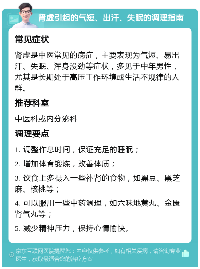 肾虚引起的气短、出汗、失眠的调理指南 常见症状 肾虚是中医常见的病症，主要表现为气短、易出汗、失眠、浑身没劲等症状，多见于中年男性，尤其是长期处于高压工作环境或生活不规律的人群。 推荐科室 中医科或内分泌科 调理要点 1. 调整作息时间，保证充足的睡眠； 2. 增加体育锻炼，改善体质； 3. 饮食上多摄入一些补肾的食物，如黑豆、黑芝麻、核桃等； 4. 可以服用一些中药调理，如六味地黄丸、金匮肾气丸等； 5. 减少精神压力，保持心情愉快。