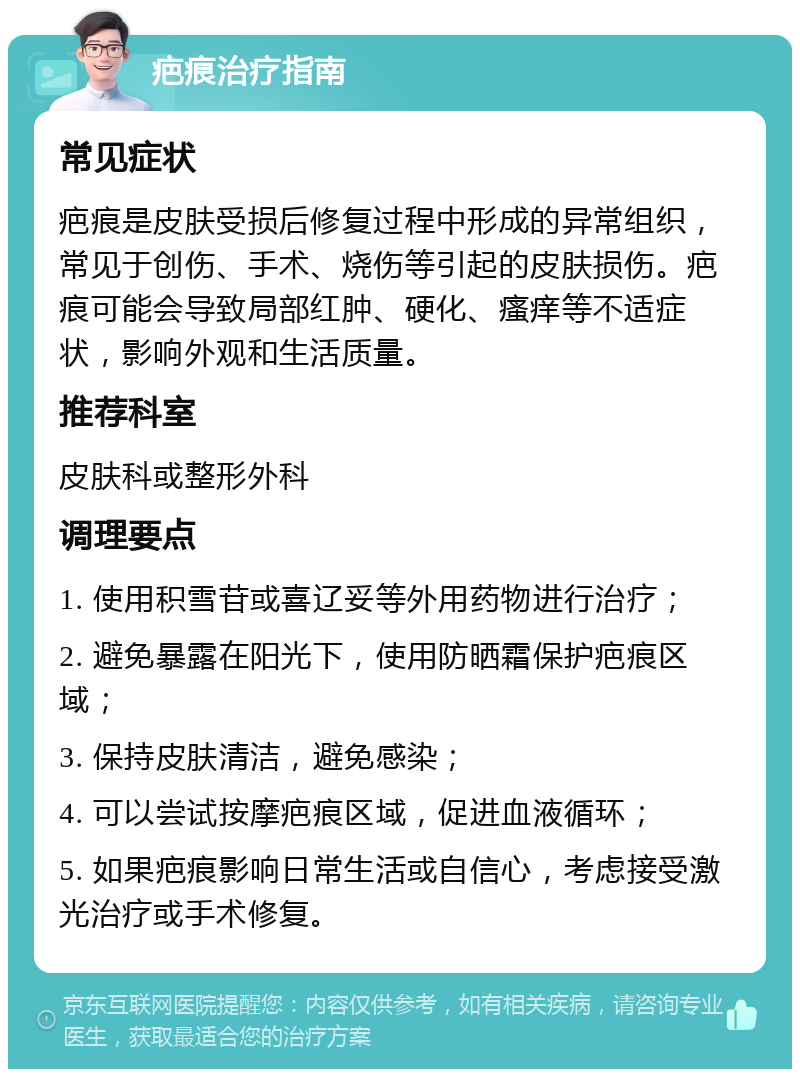 疤痕治疗指南 常见症状 疤痕是皮肤受损后修复过程中形成的异常组织，常见于创伤、手术、烧伤等引起的皮肤损伤。疤痕可能会导致局部红肿、硬化、瘙痒等不适症状，影响外观和生活质量。 推荐科室 皮肤科或整形外科 调理要点 1. 使用积雪苷或喜辽妥等外用药物进行治疗； 2. 避免暴露在阳光下，使用防晒霜保护疤痕区域； 3. 保持皮肤清洁，避免感染； 4. 可以尝试按摩疤痕区域，促进血液循环； 5. 如果疤痕影响日常生活或自信心，考虑接受激光治疗或手术修复。