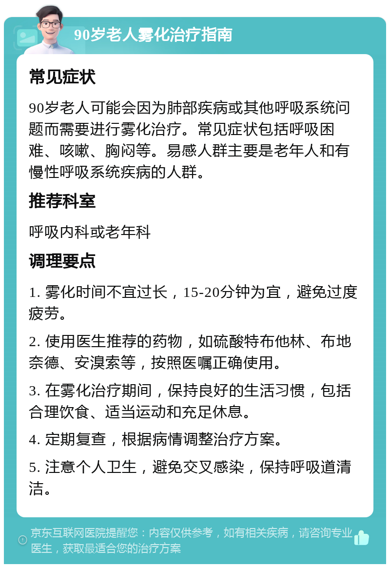 90岁老人雾化治疗指南 常见症状 90岁老人可能会因为肺部疾病或其他呼吸系统问题而需要进行雾化治疗。常见症状包括呼吸困难、咳嗽、胸闷等。易感人群主要是老年人和有慢性呼吸系统疾病的人群。 推荐科室 呼吸内科或老年科 调理要点 1. 雾化时间不宜过长，15-20分钟为宜，避免过度疲劳。 2. 使用医生推荐的药物，如硫酸特布他林、布地奈德、安溴索等，按照医嘱正确使用。 3. 在雾化治疗期间，保持良好的生活习惯，包括合理饮食、适当运动和充足休息。 4. 定期复查，根据病情调整治疗方案。 5. 注意个人卫生，避免交叉感染，保持呼吸道清洁。