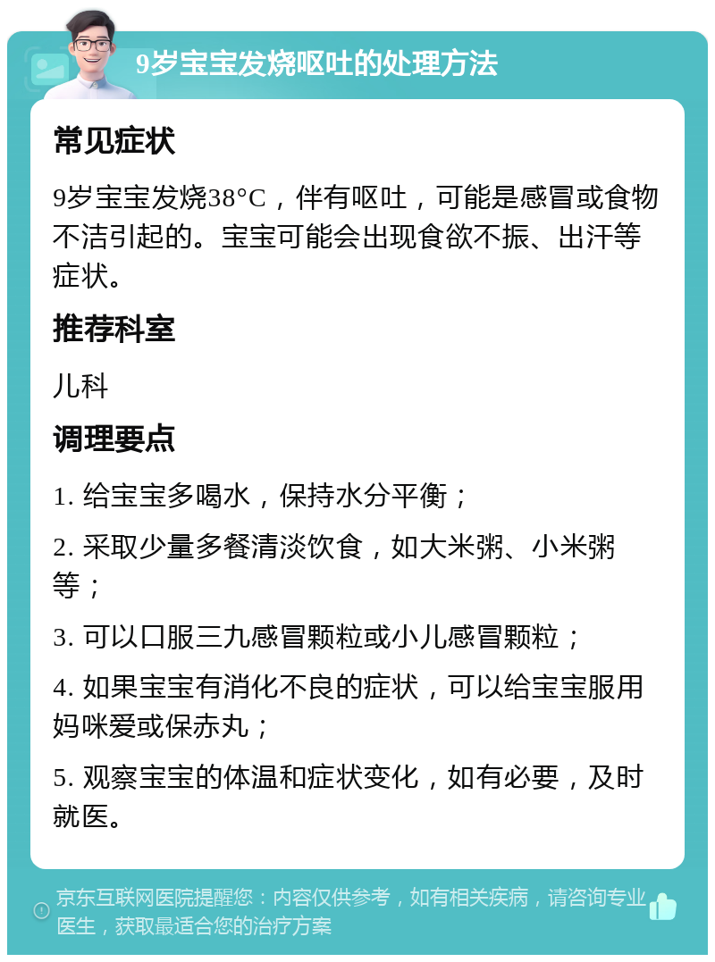 9岁宝宝发烧呕吐的处理方法 常见症状 9岁宝宝发烧38°C，伴有呕吐，可能是感冒或食物不洁引起的。宝宝可能会出现食欲不振、出汗等症状。 推荐科室 儿科 调理要点 1. 给宝宝多喝水，保持水分平衡； 2. 采取少量多餐清淡饮食，如大米粥、小米粥等； 3. 可以口服三九感冒颗粒或小儿感冒颗粒； 4. 如果宝宝有消化不良的症状，可以给宝宝服用妈咪爱或保赤丸； 5. 观察宝宝的体温和症状变化，如有必要，及时就医。