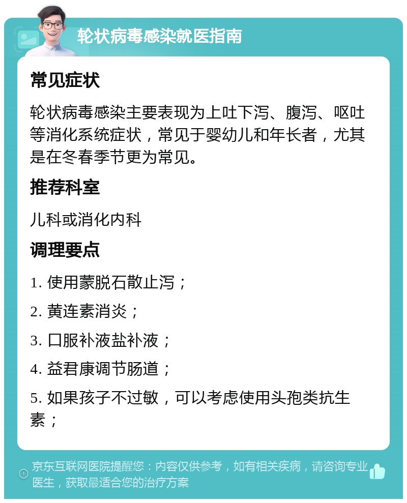 轮状病毒感染就医指南 常见症状 轮状病毒感染主要表现为上吐下泻、腹泻、呕吐等消化系统症状，常见于婴幼儿和年长者，尤其是在冬春季节更为常见。 推荐科室 儿科或消化内科 调理要点 1. 使用蒙脱石散止泻； 2. 黄连素消炎； 3. 口服补液盐补液； 4. 益君康调节肠道； 5. 如果孩子不过敏，可以考虑使用头孢类抗生素；