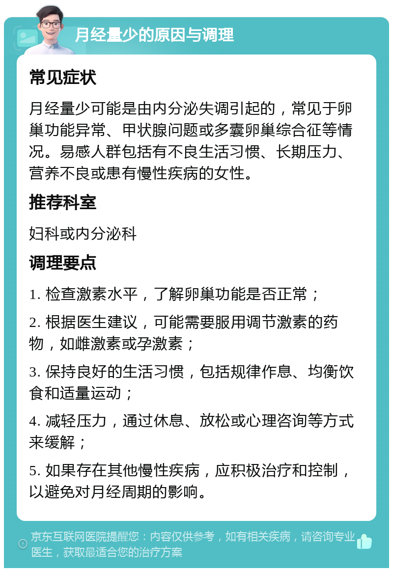 月经量少的原因与调理 常见症状 月经量少可能是由内分泌失调引起的，常见于卵巢功能异常、甲状腺问题或多囊卵巢综合征等情况。易感人群包括有不良生活习惯、长期压力、营养不良或患有慢性疾病的女性。 推荐科室 妇科或内分泌科 调理要点 1. 检查激素水平，了解卵巢功能是否正常； 2. 根据医生建议，可能需要服用调节激素的药物，如雌激素或孕激素； 3. 保持良好的生活习惯，包括规律作息、均衡饮食和适量运动； 4. 减轻压力，通过休息、放松或心理咨询等方式来缓解； 5. 如果存在其他慢性疾病，应积极治疗和控制，以避免对月经周期的影响。