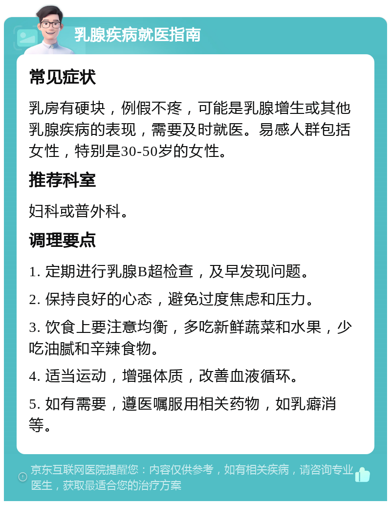 乳腺疾病就医指南 常见症状 乳房有硬块，例假不疼，可能是乳腺增生或其他乳腺疾病的表现，需要及时就医。易感人群包括女性，特别是30-50岁的女性。 推荐科室 妇科或普外科。 调理要点 1. 定期进行乳腺B超检查，及早发现问题。 2. 保持良好的心态，避免过度焦虑和压力。 3. 饮食上要注意均衡，多吃新鲜蔬菜和水果，少吃油腻和辛辣食物。 4. 适当运动，增强体质，改善血液循环。 5. 如有需要，遵医嘱服用相关药物，如乳癖消等。