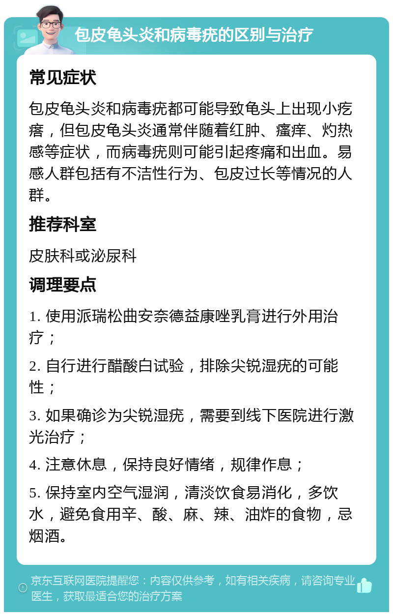 包皮龟头炎和病毒疣的区别与治疗 常见症状 包皮龟头炎和病毒疣都可能导致龟头上出现小疙瘩，但包皮龟头炎通常伴随着红肿、瘙痒、灼热感等症状，而病毒疣则可能引起疼痛和出血。易感人群包括有不洁性行为、包皮过长等情况的人群。 推荐科室 皮肤科或泌尿科 调理要点 1. 使用派瑞松曲安奈德益康唑乳膏进行外用治疗； 2. 自行进行醋酸白试验，排除尖锐湿疣的可能性； 3. 如果确诊为尖锐湿疣，需要到线下医院进行激光治疗； 4. 注意休息，保持良好情绪，规律作息； 5. 保持室内空气湿润，清淡饮食易消化，多饮水，避免食用辛、酸、麻、辣、油炸的食物，忌烟酒。