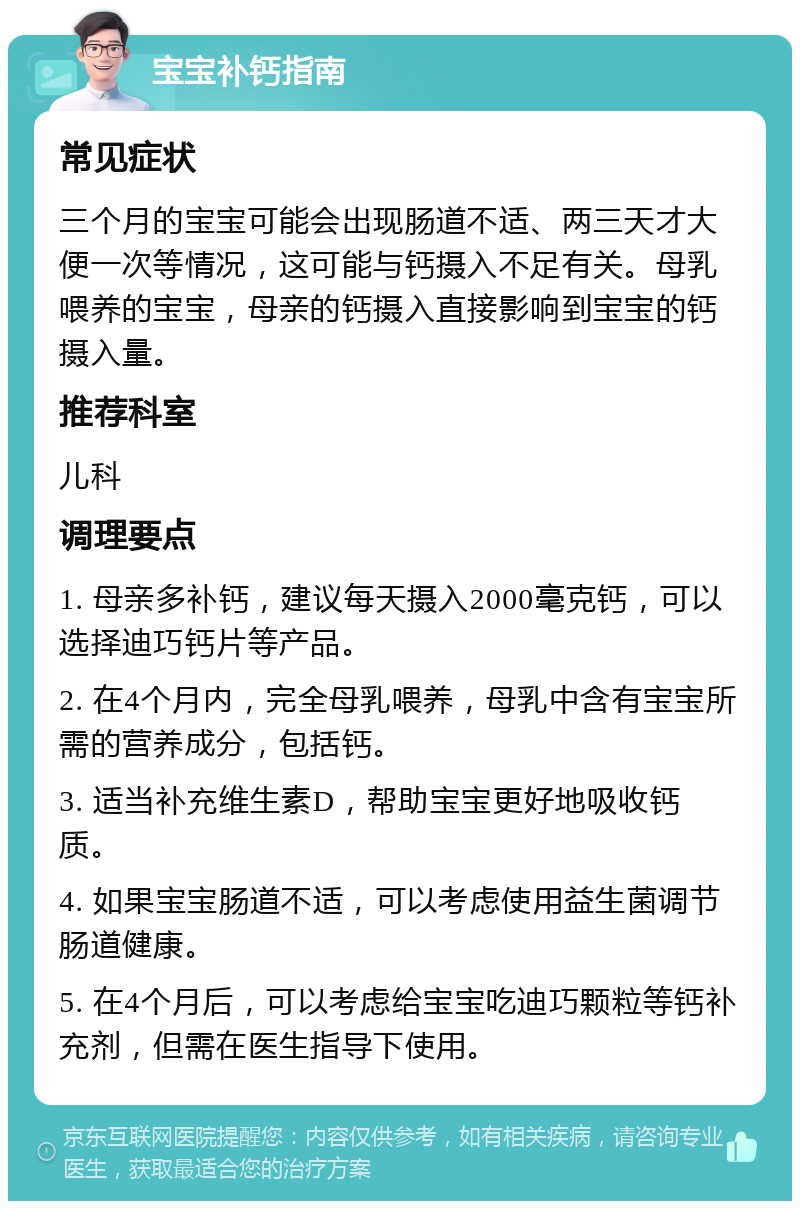 宝宝补钙指南 常见症状 三个月的宝宝可能会出现肠道不适、两三天才大便一次等情况，这可能与钙摄入不足有关。母乳喂养的宝宝，母亲的钙摄入直接影响到宝宝的钙摄入量。 推荐科室 儿科 调理要点 1. 母亲多补钙，建议每天摄入2000毫克钙，可以选择迪巧钙片等产品。 2. 在4个月内，完全母乳喂养，母乳中含有宝宝所需的营养成分，包括钙。 3. 适当补充维生素D，帮助宝宝更好地吸收钙质。 4. 如果宝宝肠道不适，可以考虑使用益生菌调节肠道健康。 5. 在4个月后，可以考虑给宝宝吃迪巧颗粒等钙补充剂，但需在医生指导下使用。