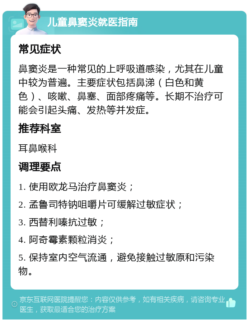 儿童鼻窦炎就医指南 常见症状 鼻窦炎是一种常见的上呼吸道感染，尤其在儿童中较为普遍。主要症状包括鼻涕（白色和黄色）、咳嗽、鼻塞、面部疼痛等。长期不治疗可能会引起头痛、发热等并发症。 推荐科室 耳鼻喉科 调理要点 1. 使用欧龙马治疗鼻窦炎； 2. 孟鲁司特钠咀嚼片可缓解过敏症状； 3. 西替利嗪抗过敏； 4. 阿奇霉素颗粒消炎； 5. 保持室内空气流通，避免接触过敏原和污染物。