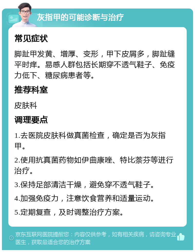 灰指甲的可能诊断与治疗 常见症状 脚趾甲发黄、增厚、变形，甲下皮屑多，脚趾缝平时痒。易感人群包括长期穿不透气鞋子、免疫力低下、糖尿病患者等。 推荐科室 皮肤科 调理要点 1.去医院皮肤科做真菌检查，确定是否为灰指甲。 2.使用抗真菌药物如伊曲康唑、特比萘芬等进行治疗。 3.保持足部清洁干燥，避免穿不透气鞋子。 4.加强免疫力，注意饮食营养和适量运动。 5.定期复查，及时调整治疗方案。