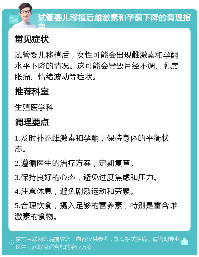 试管婴儿移植后雌激素和孕酮下降的调理指南 常见症状 试管婴儿移植后，女性可能会出现雌激素和孕酮水平下降的情况。这可能会导致月经不调、乳房胀痛、情绪波动等症状。 推荐科室 生殖医学科 调理要点 1.及时补充雌激素和孕酮，保持身体的平衡状态。 2.遵循医生的治疗方案，定期复查。 3.保持良好的心态，避免过度焦虑和压力。 4.注意休息，避免剧烈运动和劳累。 5.合理饮食，摄入足够的营养素，特别是富含雌激素的食物。