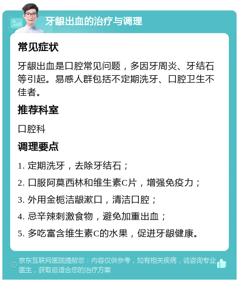 牙龈出血的治疗与调理 常见症状 牙龈出血是口腔常见问题，多因牙周炎、牙结石等引起。易感人群包括不定期洗牙、口腔卫生不佳者。 推荐科室 口腔科 调理要点 1. 定期洗牙，去除牙结石； 2. 口服阿莫西林和维生素C片，增强免疫力； 3. 外用金栀洁龈漱口，清洁口腔； 4. 忌辛辣刺激食物，避免加重出血； 5. 多吃富含维生素C的水果，促进牙龈健康。