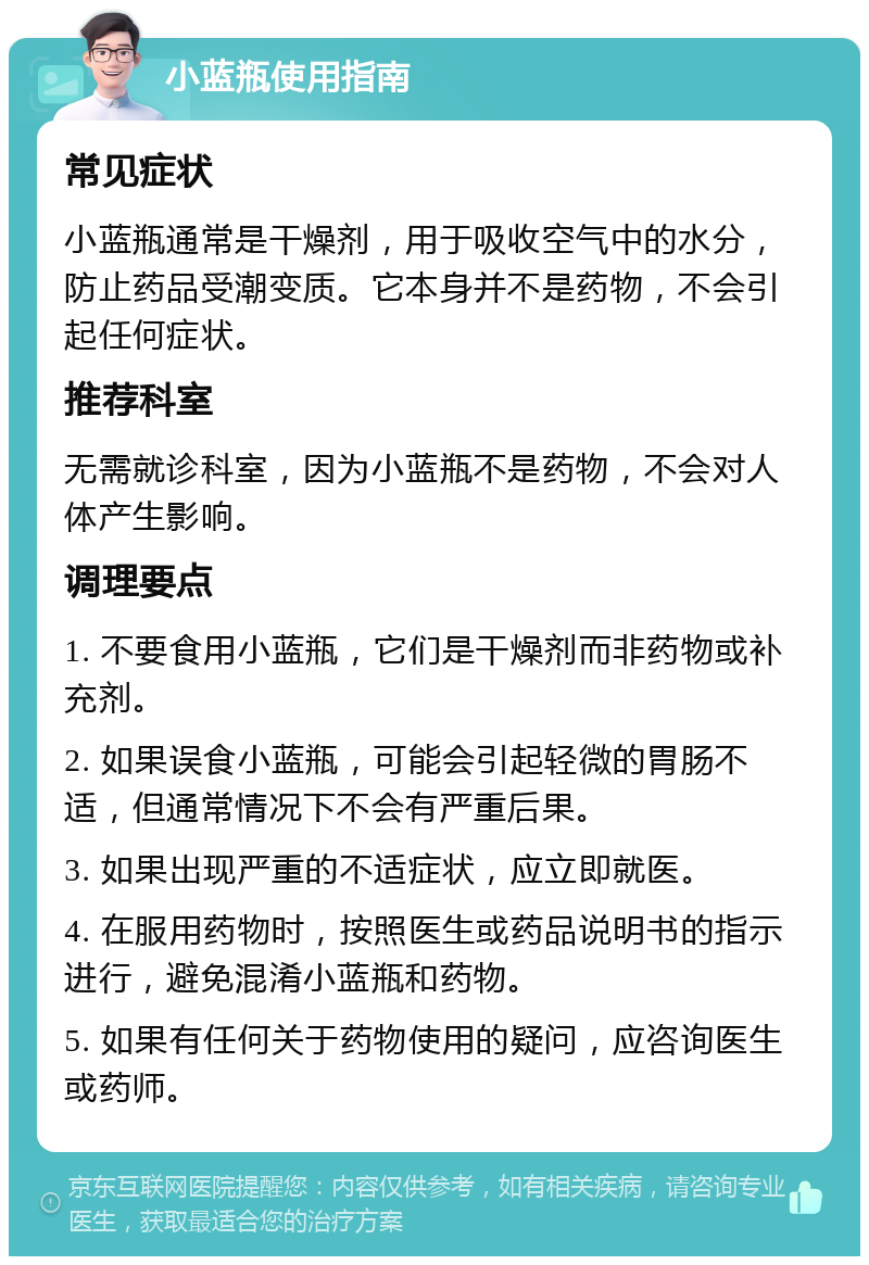 小蓝瓶使用指南 常见症状 小蓝瓶通常是干燥剂，用于吸收空气中的水分，防止药品受潮变质。它本身并不是药物，不会引起任何症状。 推荐科室 无需就诊科室，因为小蓝瓶不是药物，不会对人体产生影响。 调理要点 1. 不要食用小蓝瓶，它们是干燥剂而非药物或补充剂。 2. 如果误食小蓝瓶，可能会引起轻微的胃肠不适，但通常情况下不会有严重后果。 3. 如果出现严重的不适症状，应立即就医。 4. 在服用药物时，按照医生或药品说明书的指示进行，避免混淆小蓝瓶和药物。 5. 如果有任何关于药物使用的疑问，应咨询医生或药师。