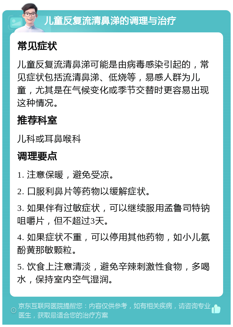 儿童反复流清鼻涕的调理与治疗 常见症状 儿童反复流清鼻涕可能是由病毒感染引起的，常见症状包括流清鼻涕、低烧等，易感人群为儿童，尤其是在气候变化或季节交替时更容易出现这种情况。 推荐科室 儿科或耳鼻喉科 调理要点 1. 注意保暖，避免受凉。 2. 口服利鼻片等药物以缓解症状。 3. 如果伴有过敏症状，可以继续服用孟鲁司特钠咀嚼片，但不超过3天。 4. 如果症状不重，可以停用其他药物，如小儿氨酚黄那敏颗粒。 5. 饮食上注意清淡，避免辛辣刺激性食物，多喝水，保持室内空气湿润。