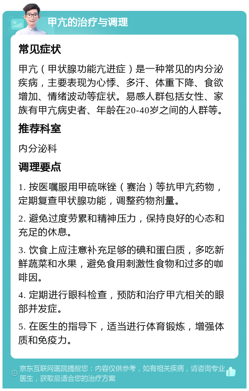 甲亢的治疗与调理 常见症状 甲亢（甲状腺功能亢进症）是一种常见的内分泌疾病，主要表现为心悸、多汗、体重下降、食欲增加、情绪波动等症状。易感人群包括女性、家族有甲亢病史者、年龄在20-40岁之间的人群等。 推荐科室 内分泌科 调理要点 1. 按医嘱服用甲硫咪锉（赛治）等抗甲亢药物，定期复查甲状腺功能，调整药物剂量。 2. 避免过度劳累和精神压力，保持良好的心态和充足的休息。 3. 饮食上应注意补充足够的碘和蛋白质，多吃新鲜蔬菜和水果，避免食用刺激性食物和过多的咖啡因。 4. 定期进行眼科检查，预防和治疗甲亢相关的眼部并发症。 5. 在医生的指导下，适当进行体育锻炼，增强体质和免疫力。