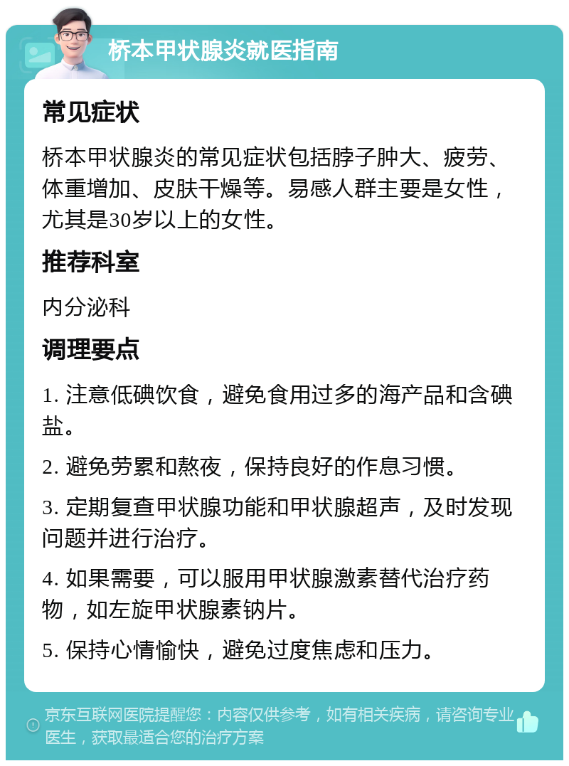 桥本甲状腺炎就医指南 常见症状 桥本甲状腺炎的常见症状包括脖子肿大、疲劳、体重增加、皮肤干燥等。易感人群主要是女性，尤其是30岁以上的女性。 推荐科室 内分泌科 调理要点 1. 注意低碘饮食，避免食用过多的海产品和含碘盐。 2. 避免劳累和熬夜，保持良好的作息习惯。 3. 定期复查甲状腺功能和甲状腺超声，及时发现问题并进行治疗。 4. 如果需要，可以服用甲状腺激素替代治疗药物，如左旋甲状腺素钠片。 5. 保持心情愉快，避免过度焦虑和压力。