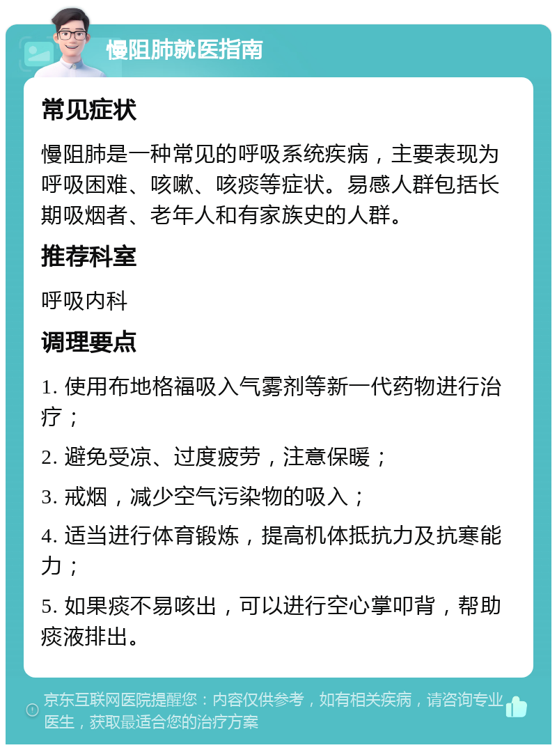 慢阻肺就医指南 常见症状 慢阻肺是一种常见的呼吸系统疾病，主要表现为呼吸困难、咳嗽、咳痰等症状。易感人群包括长期吸烟者、老年人和有家族史的人群。 推荐科室 呼吸内科 调理要点 1. 使用布地格福吸入气雾剂等新一代药物进行治疗； 2. 避免受凉、过度疲劳，注意保暖； 3. 戒烟，减少空气污染物的吸入； 4. 适当进行体育锻炼，提高机体抵抗力及抗寒能力； 5. 如果痰不易咳出，可以进行空心掌叩背，帮助痰液排出。