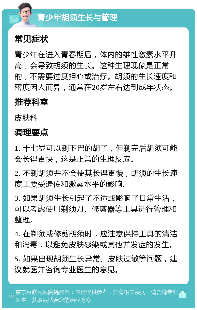 青少年胡须生长与管理 常见症状 青少年在进入青春期后，体内的雄性激素水平升高，会导致胡须的生长。这种生理现象是正常的，不需要过度担心或治疗。胡须的生长速度和密度因人而异，通常在20岁左右达到成年状态。 推荐科室 皮肤科 调理要点 1. 十七岁可以剃下巴的胡子，但剃完后胡须可能会长得更快，这是正常的生理反应。 2. 不剃胡须并不会使其长得更慢，胡须的生长速度主要受遗传和激素水平的影响。 3. 如果胡须生长引起了不适或影响了日常生活，可以考虑使用剃须刀、修剪器等工具进行管理和整理。 4. 在剃须或修剪胡须时，应注意保持工具的清洁和消毒，以避免皮肤感染或其他并发症的发生。 5. 如果出现胡须生长异常、皮肤过敏等问题，建议就医并咨询专业医生的意见。