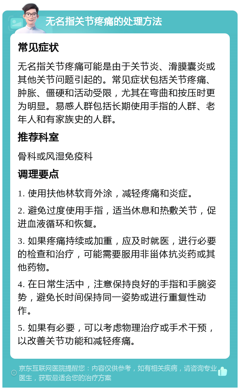 无名指关节疼痛的处理方法 常见症状 无名指关节疼痛可能是由于关节炎、滑膜囊炎或其他关节问题引起的。常见症状包括关节疼痛、肿胀、僵硬和活动受限，尤其在弯曲和按压时更为明显。易感人群包括长期使用手指的人群、老年人和有家族史的人群。 推荐科室 骨科或风湿免疫科 调理要点 1. 使用扶他林软膏外涂，减轻疼痛和炎症。 2. 避免过度使用手指，适当休息和热敷关节，促进血液循环和恢复。 3. 如果疼痛持续或加重，应及时就医，进行必要的检查和治疗，可能需要服用非甾体抗炎药或其他药物。 4. 在日常生活中，注意保持良好的手指和手腕姿势，避免长时间保持同一姿势或进行重复性动作。 5. 如果有必要，可以考虑物理治疗或手术干预，以改善关节功能和减轻疼痛。