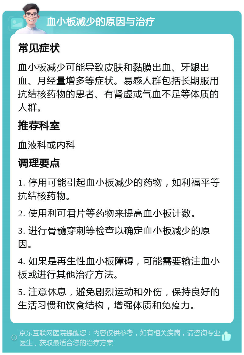 血小板减少的原因与治疗 常见症状 血小板减少可能导致皮肤和黏膜出血、牙龈出血、月经量增多等症状。易感人群包括长期服用抗结核药物的患者、有肾虚或气血不足等体质的人群。 推荐科室 血液科或内科 调理要点 1. 停用可能引起血小板减少的药物，如利福平等抗结核药物。 2. 使用利可君片等药物来提高血小板计数。 3. 进行骨髓穿刺等检查以确定血小板减少的原因。 4. 如果是再生性血小板障碍，可能需要输注血小板或进行其他治疗方法。 5. 注意休息，避免剧烈运动和外伤，保持良好的生活习惯和饮食结构，增强体质和免疫力。