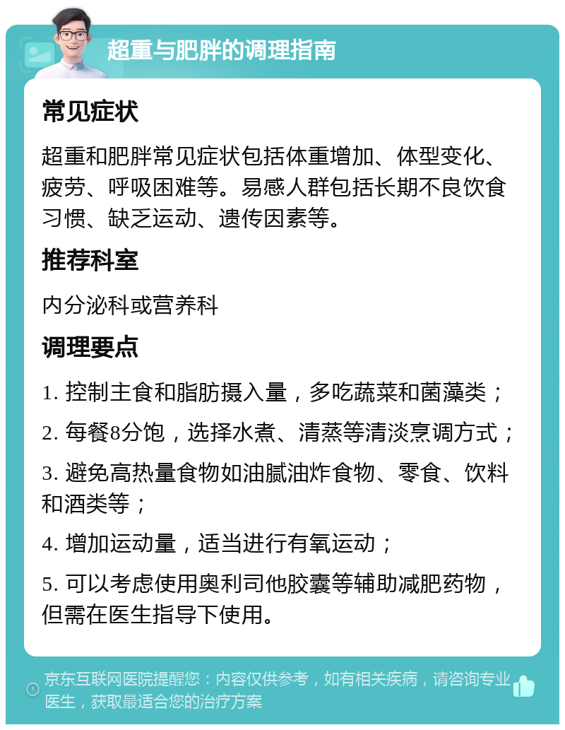 超重与肥胖的调理指南 常见症状 超重和肥胖常见症状包括体重增加、体型变化、疲劳、呼吸困难等。易感人群包括长期不良饮食习惯、缺乏运动、遗传因素等。 推荐科室 内分泌科或营养科 调理要点 1. 控制主食和脂肪摄入量，多吃蔬菜和菌藻类； 2. 每餐8分饱，选择水煮、清蒸等清淡烹调方式； 3. 避免高热量食物如油腻油炸食物、零食、饮料和酒类等； 4. 增加运动量，适当进行有氧运动； 5. 可以考虑使用奥利司他胶囊等辅助减肥药物，但需在医生指导下使用。