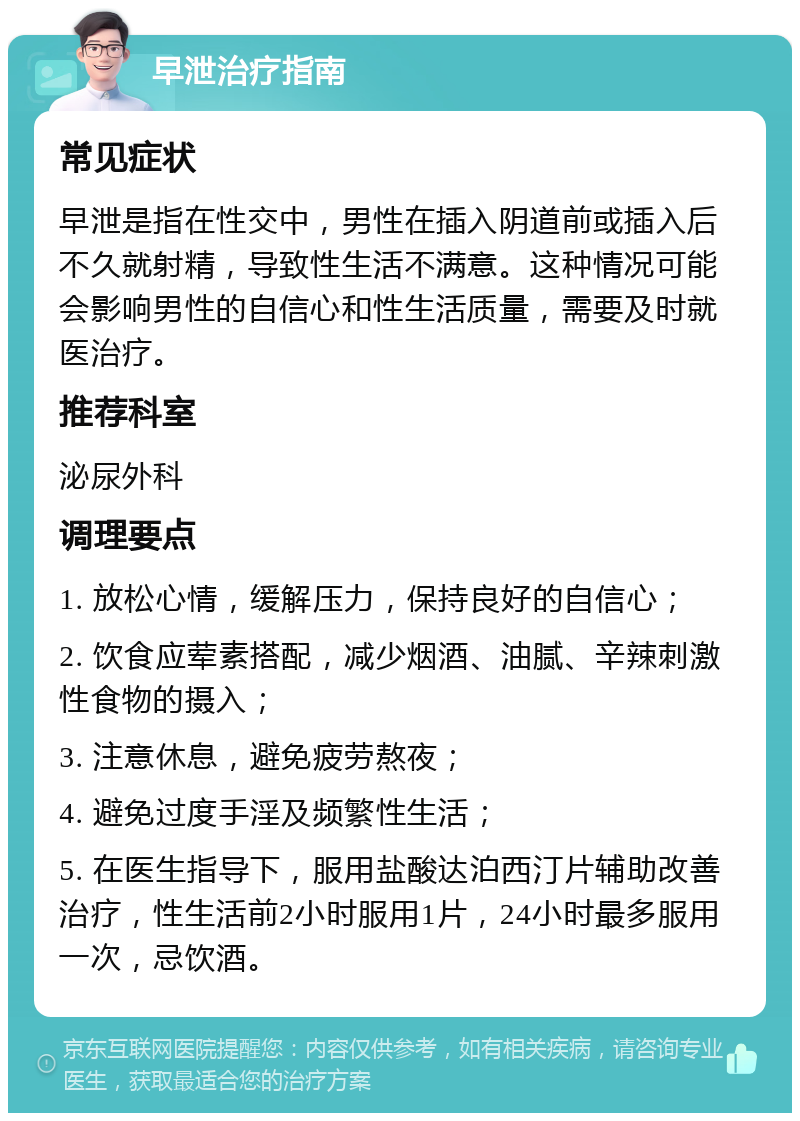 早泄治疗指南 常见症状 早泄是指在性交中，男性在插入阴道前或插入后不久就射精，导致性生活不满意。这种情况可能会影响男性的自信心和性生活质量，需要及时就医治疗。 推荐科室 泌尿外科 调理要点 1. 放松心情，缓解压力，保持良好的自信心； 2. 饮食应荤素搭配，减少烟酒、油腻、辛辣刺激性食物的摄入； 3. 注意休息，避免疲劳熬夜； 4. 避免过度手淫及频繁性生活； 5. 在医生指导下，服用盐酸达泊西汀片辅助改善治疗，性生活前2小时服用1片，24小时最多服用一次，忌饮酒。