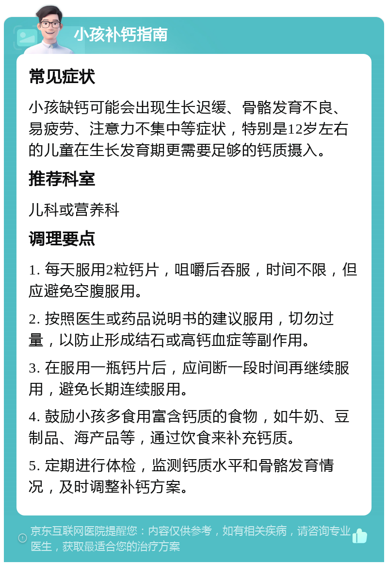 小孩补钙指南 常见症状 小孩缺钙可能会出现生长迟缓、骨骼发育不良、易疲劳、注意力不集中等症状，特别是12岁左右的儿童在生长发育期更需要足够的钙质摄入。 推荐科室 儿科或营养科 调理要点 1. 每天服用2粒钙片，咀嚼后吞服，时间不限，但应避免空腹服用。 2. 按照医生或药品说明书的建议服用，切勿过量，以防止形成结石或高钙血症等副作用。 3. 在服用一瓶钙片后，应间断一段时间再继续服用，避免长期连续服用。 4. 鼓励小孩多食用富含钙质的食物，如牛奶、豆制品、海产品等，通过饮食来补充钙质。 5. 定期进行体检，监测钙质水平和骨骼发育情况，及时调整补钙方案。