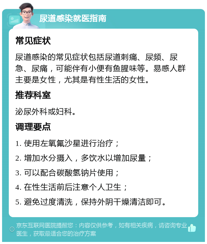 尿道感染就医指南 常见症状 尿道感染的常见症状包括尿道刺痛、尿频、尿急、尿痛，可能伴有小便有鱼腥味等。易感人群主要是女性，尤其是有性生活的女性。 推荐科室 泌尿外科或妇科。 调理要点 1. 使用左氧氟沙星进行治疗； 2. 增加水分摄入，多饮水以增加尿量； 3. 可以配合碳酸氢钠片使用； 4. 在性生活前后注意个人卫生； 5. 避免过度清洗，保持外阴干燥清洁即可。