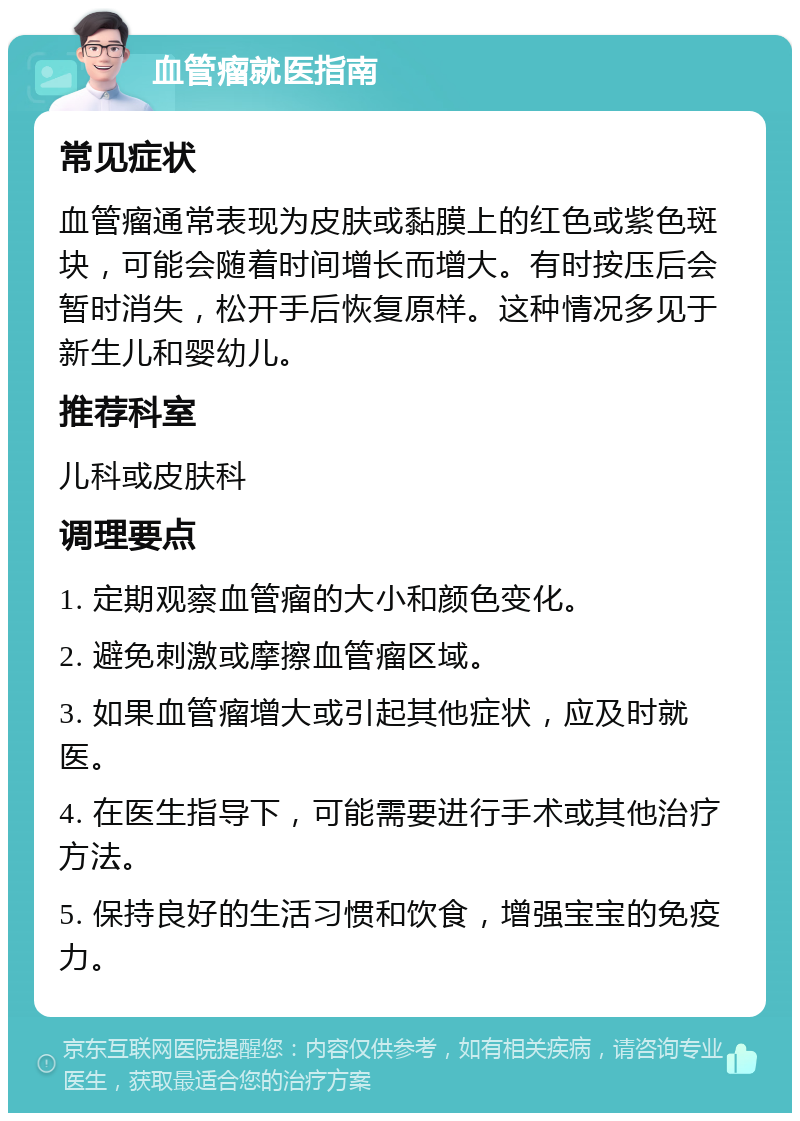 血管瘤就医指南 常见症状 血管瘤通常表现为皮肤或黏膜上的红色或紫色斑块，可能会随着时间增长而增大。有时按压后会暂时消失，松开手后恢复原样。这种情况多见于新生儿和婴幼儿。 推荐科室 儿科或皮肤科 调理要点 1. 定期观察血管瘤的大小和颜色变化。 2. 避免刺激或摩擦血管瘤区域。 3. 如果血管瘤增大或引起其他症状，应及时就医。 4. 在医生指导下，可能需要进行手术或其他治疗方法。 5. 保持良好的生活习惯和饮食，增强宝宝的免疫力。