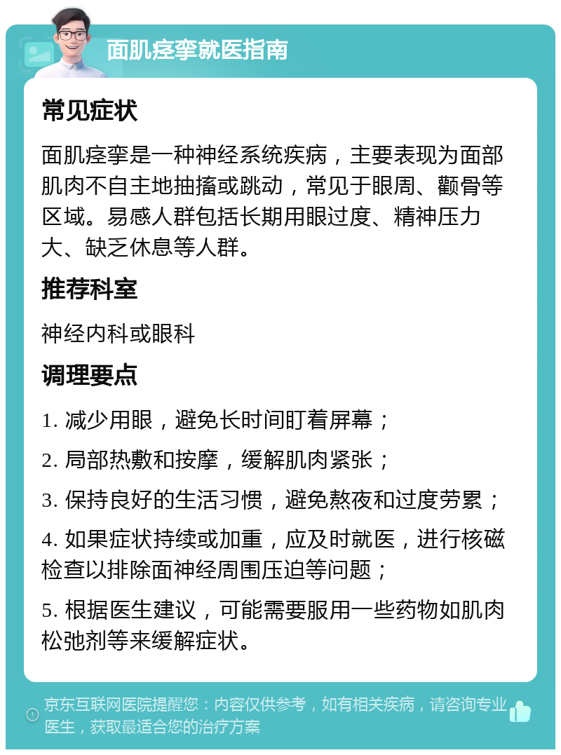 面肌痉挛就医指南 常见症状 面肌痉挛是一种神经系统疾病，主要表现为面部肌肉不自主地抽搐或跳动，常见于眼周、颧骨等区域。易感人群包括长期用眼过度、精神压力大、缺乏休息等人群。 推荐科室 神经内科或眼科 调理要点 1. 减少用眼，避免长时间盯着屏幕； 2. 局部热敷和按摩，缓解肌肉紧张； 3. 保持良好的生活习惯，避免熬夜和过度劳累； 4. 如果症状持续或加重，应及时就医，进行核磁检查以排除面神经周围压迫等问题； 5. 根据医生建议，可能需要服用一些药物如肌肉松弛剂等来缓解症状。