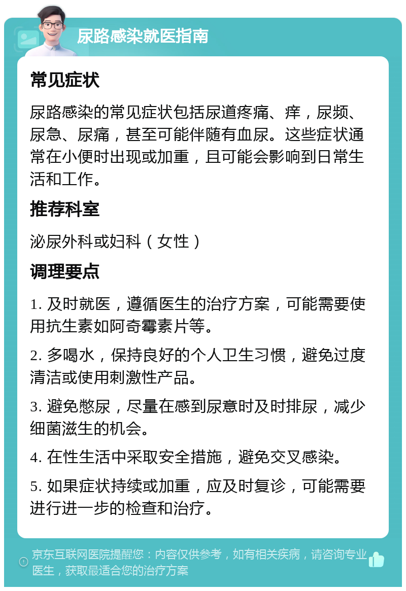 尿路感染就医指南 常见症状 尿路感染的常见症状包括尿道疼痛、痒，尿频、尿急、尿痛，甚至可能伴随有血尿。这些症状通常在小便时出现或加重，且可能会影响到日常生活和工作。 推荐科室 泌尿外科或妇科（女性） 调理要点 1. 及时就医，遵循医生的治疗方案，可能需要使用抗生素如阿奇霉素片等。 2. 多喝水，保持良好的个人卫生习惯，避免过度清洁或使用刺激性产品。 3. 避免憋尿，尽量在感到尿意时及时排尿，减少细菌滋生的机会。 4. 在性生活中采取安全措施，避免交叉感染。 5. 如果症状持续或加重，应及时复诊，可能需要进行进一步的检查和治疗。