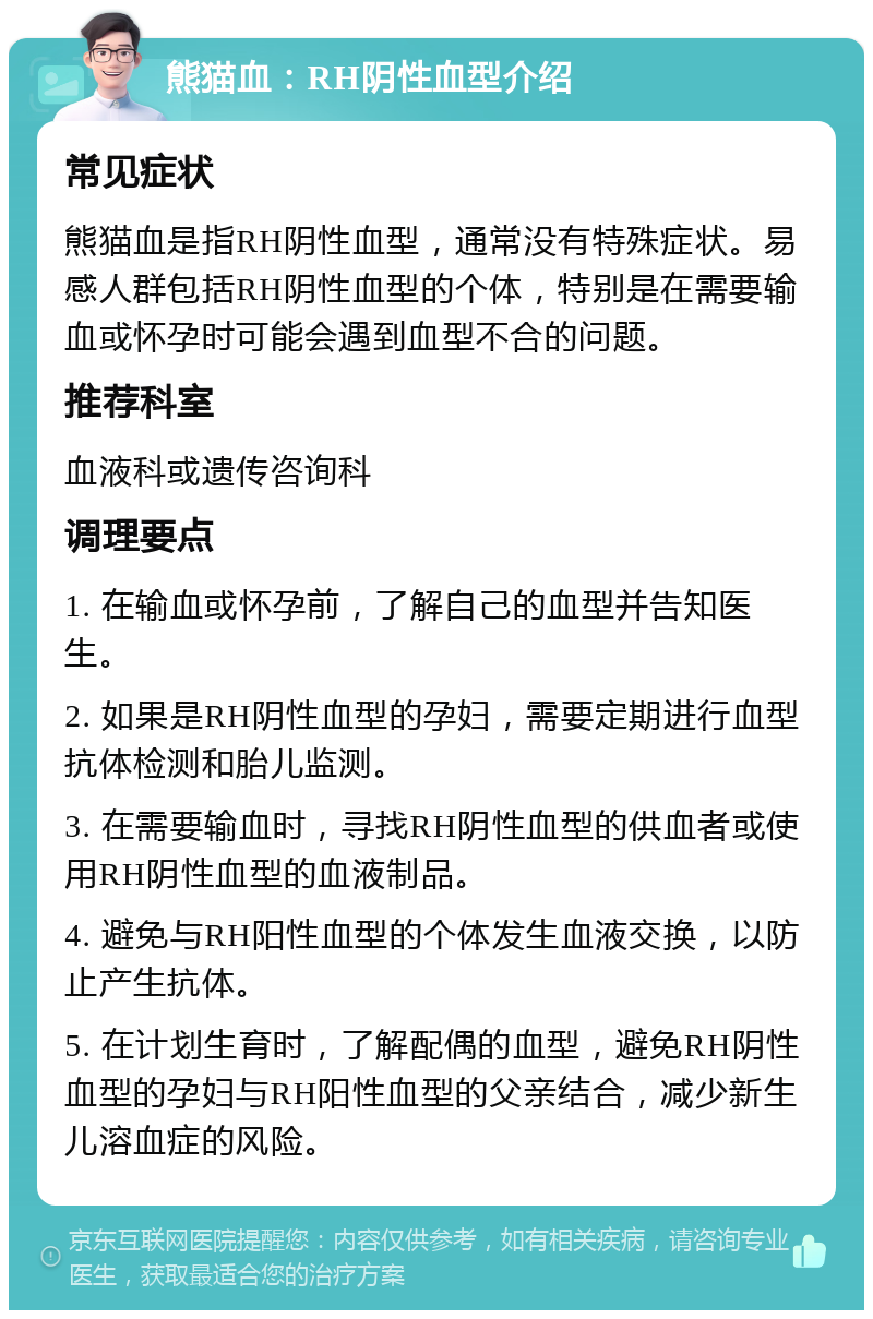 熊猫血：RH阴性血型介绍 常见症状 熊猫血是指RH阴性血型，通常没有特殊症状。易感人群包括RH阴性血型的个体，特别是在需要输血或怀孕时可能会遇到血型不合的问题。 推荐科室 血液科或遗传咨询科 调理要点 1. 在输血或怀孕前，了解自己的血型并告知医生。 2. 如果是RH阴性血型的孕妇，需要定期进行血型抗体检测和胎儿监测。 3. 在需要输血时，寻找RH阴性血型的供血者或使用RH阴性血型的血液制品。 4. 避免与RH阳性血型的个体发生血液交换，以防止产生抗体。 5. 在计划生育时，了解配偶的血型，避免RH阴性血型的孕妇与RH阳性血型的父亲结合，减少新生儿溶血症的风险。